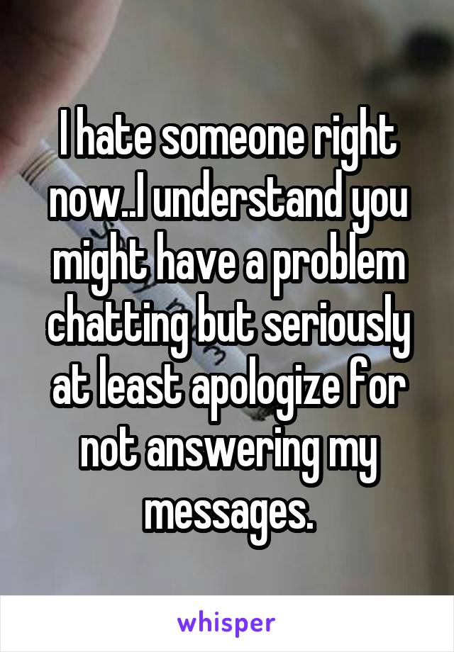 I hate someone right now..I understand you might have a problem chatting but seriously at least apologize for not answering my messages.