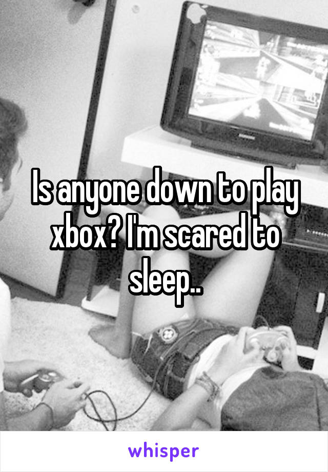 Is anyone down to play xbox? I'm scared to sleep..