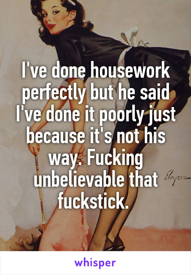 I've done housework perfectly but he said I've done it poorly just because it's not his way. Fucking unbelievable that fuckstick. 