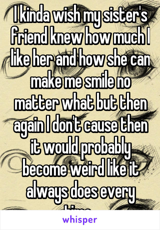 I kinda wish my sister's friend knew how much I like her and how she can make me smile no matter what but then again I don't cause then it would probably become weird like it always does every time. 