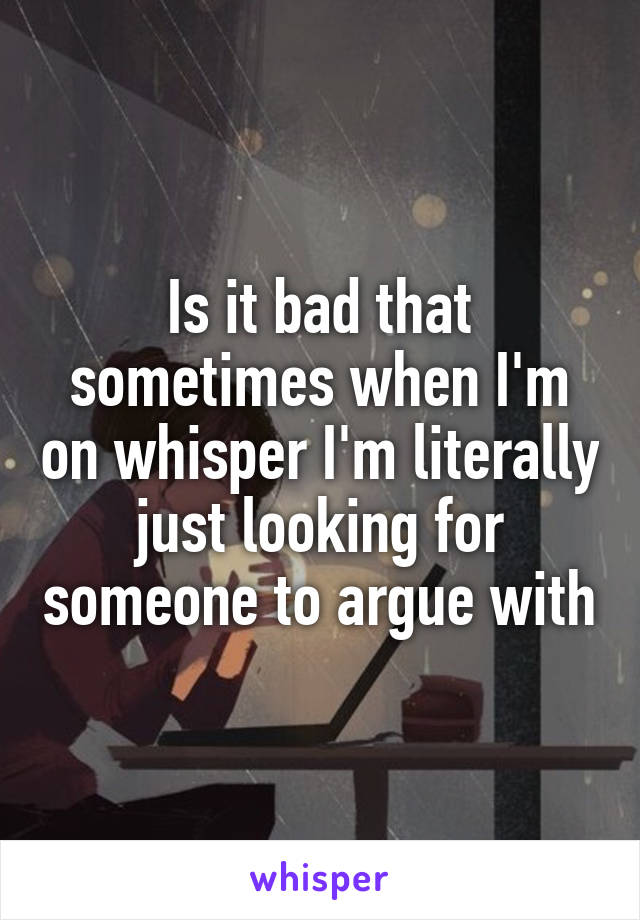 Is it bad that sometimes when I'm on whisper I'm literally just looking for someone to argue with