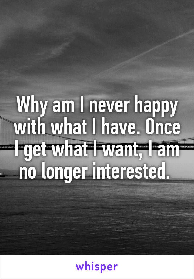 Why am I never happy with what I have. Once I get what I want, I am no longer interested. 