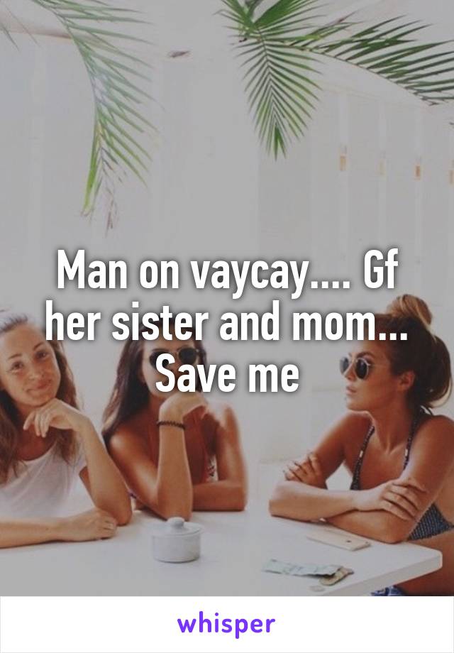 Man on vaycay.... Gf her sister and mom... Save me