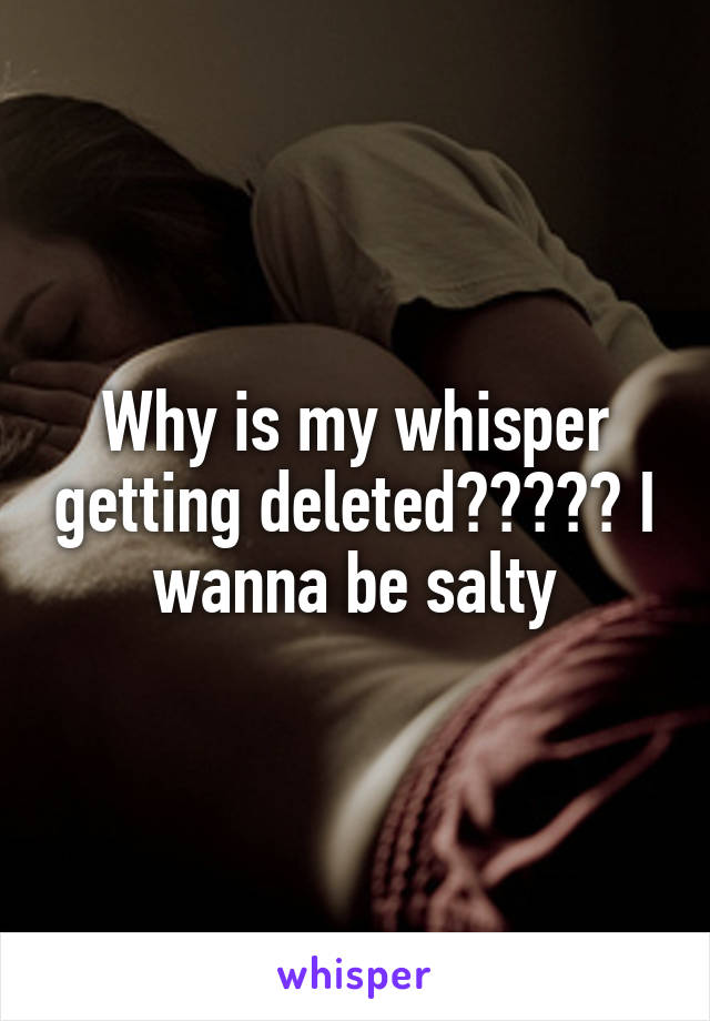 Why is my whisper getting deleted????? I wanna be salty