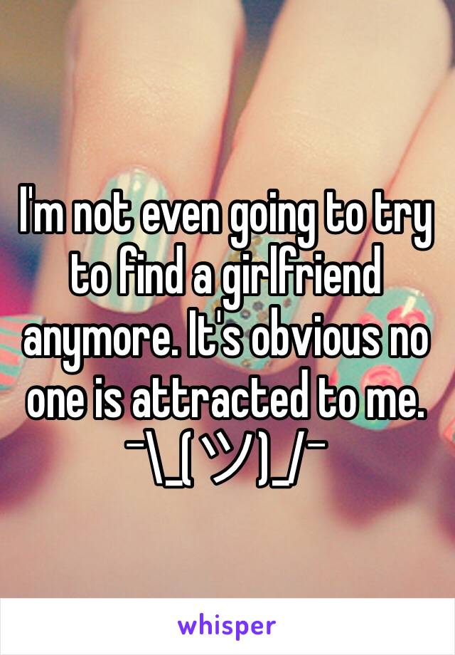 I'm not even going to try to find a girlfriend anymore. It's obvious no one is attracted to me. ¯\_(ツ)_/¯ 