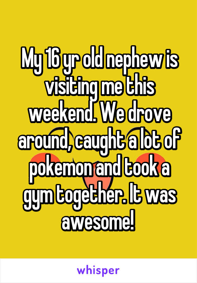 My 16 yr old nephew is visiting me this weekend. We drove around, caught a lot of pokemon and took a gym together. It was awesome! 