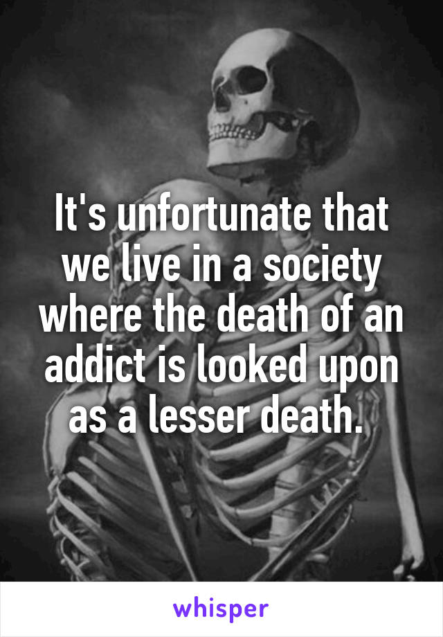 It's unfortunate that we live in a society where the death of an addict is looked upon as a lesser death. 