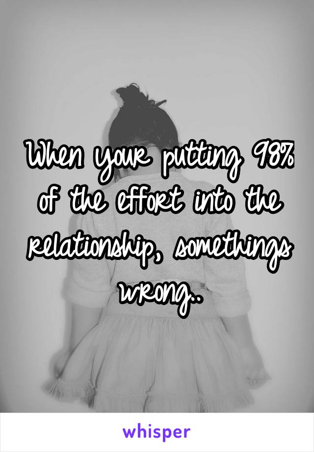 When your putting 98% of the effort into the relationship, somethings wrong..