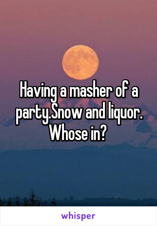 Having a masher of a party.Snow and liquor. Whose in? 