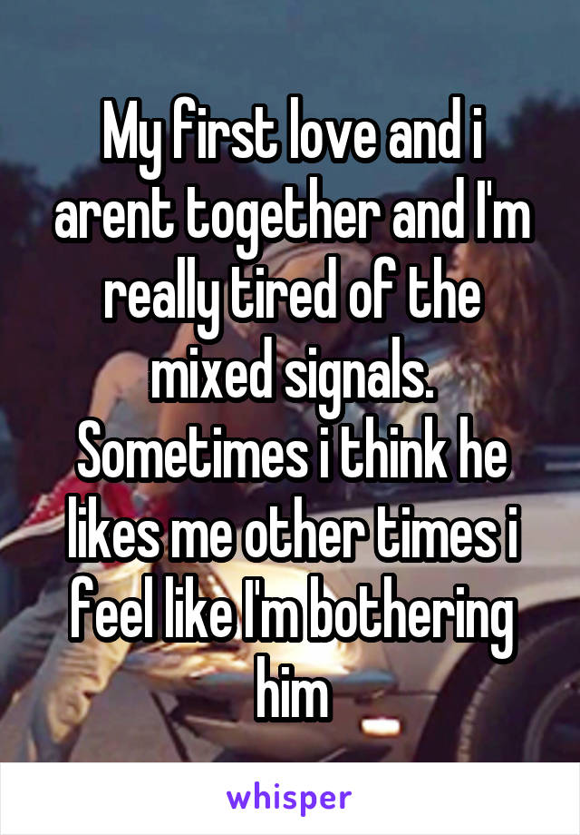 My first love and i arent together and I'm really tired of the mixed signals. Sometimes i think he likes me other times i feel like I'm bothering him