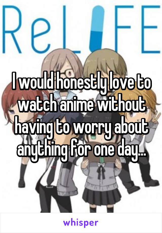 I would honestly love to watch anime without having to worry about anything for one day...