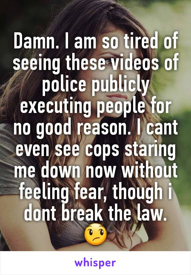 Damn. I am so tired of seeing these videos of police publicly executing people for no good reason. I cant even see cops staring me down now without feeling fear, though i dont break the law. 😞