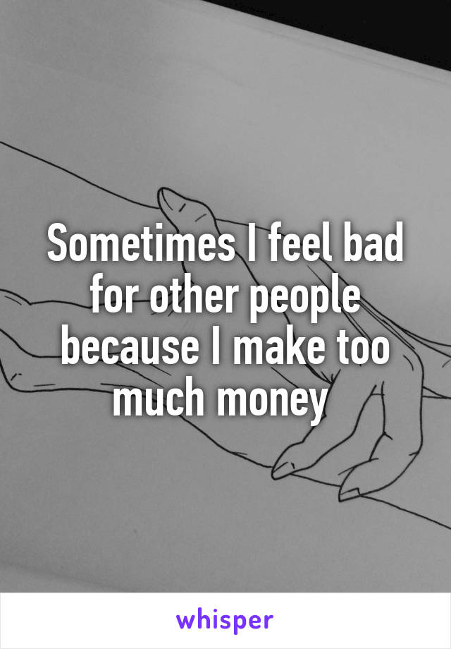 Sometimes I feel bad for other people because I make too much money 