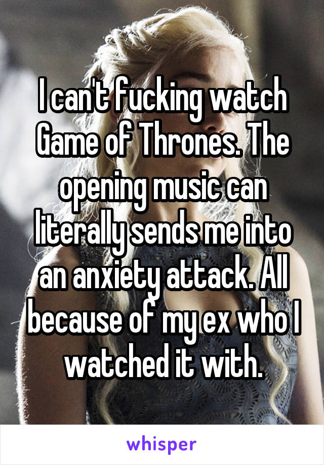 I can't fucking watch Game of Thrones. The opening music can literally sends me into an anxiety attack. All because of my ex who I watched it with.