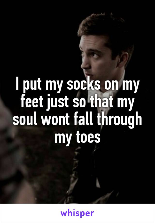 I put my socks on my feet just so that my soul wont fall through my toes