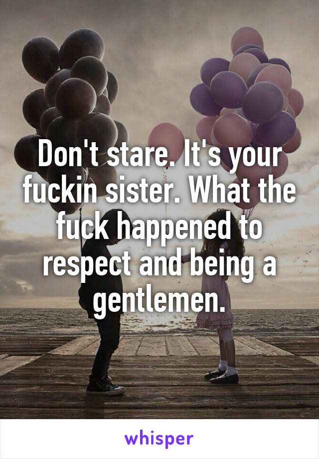 Don't stare. It's your fuckin sister. What the fuck happened to respect and being a gentlemen.