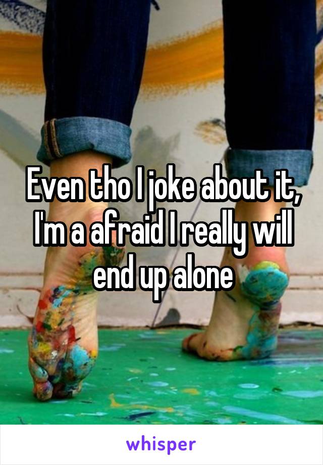 Even tho I joke about it, I'm a afraid I really will end up alone