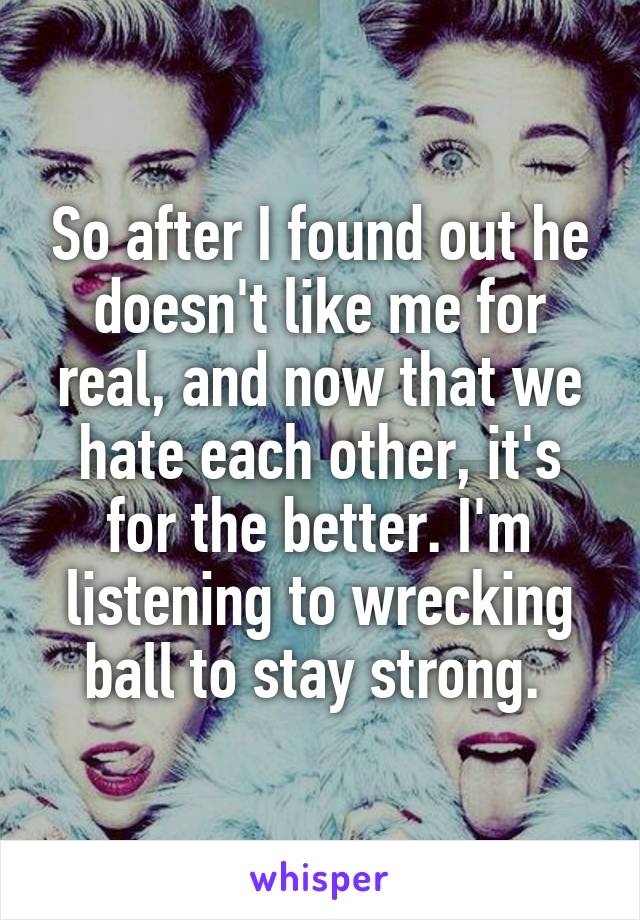 So after I found out he doesn't like me for real, and now that we hate each other, it's for the better. I'm listening to wrecking ball to stay strong. 