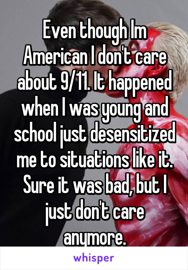 Even though Im American I don't care about 9/11. It happened when I was young and school just desensitized me to situations like it. Sure it was bad, but I just don't care anymore.