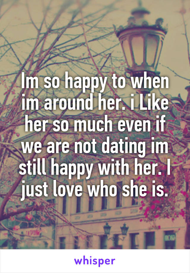 Im so happy to when im around her. i Like her so much even if we are not dating im still happy with her. I just love who she is.