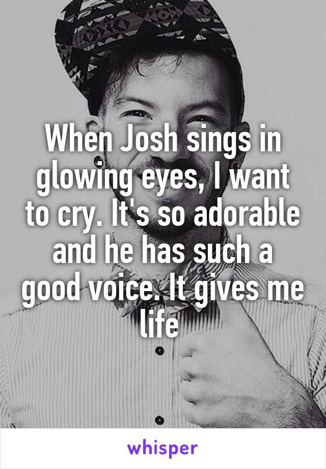 When Josh sings in glowing eyes, I want to cry. It's so adorable and he has such a good voice. It gives me life 