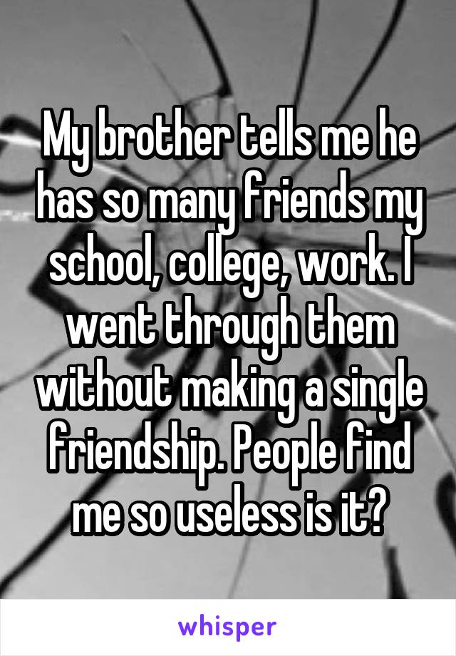 My brother tells me he has so many friends my school, college, work. I went through them without making a single friendship. People find me so useless is it?