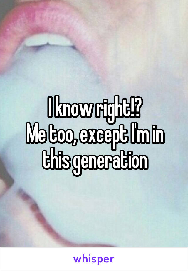 I know right!?
Me too, except I'm in this generation