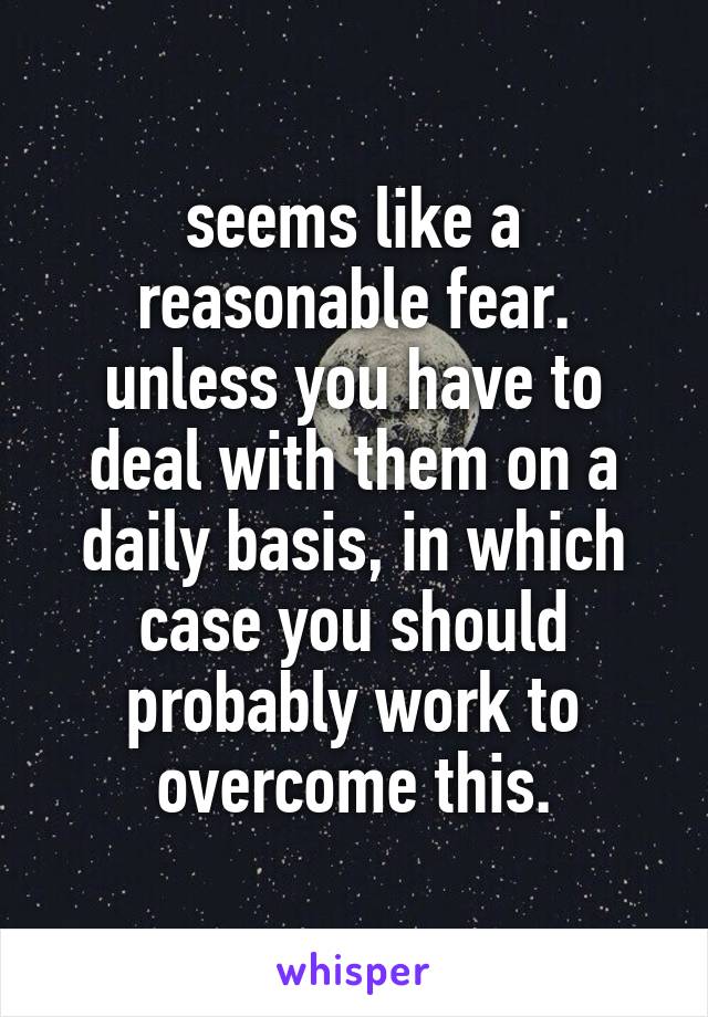 seems like a reasonable fear. unless you have to deal with them on a daily basis, in which case you should probably work to overcome this.