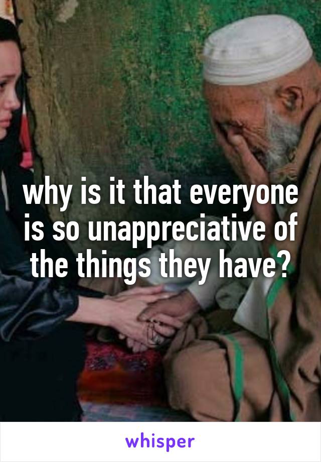 why is it that everyone is so unappreciative of the things they have?