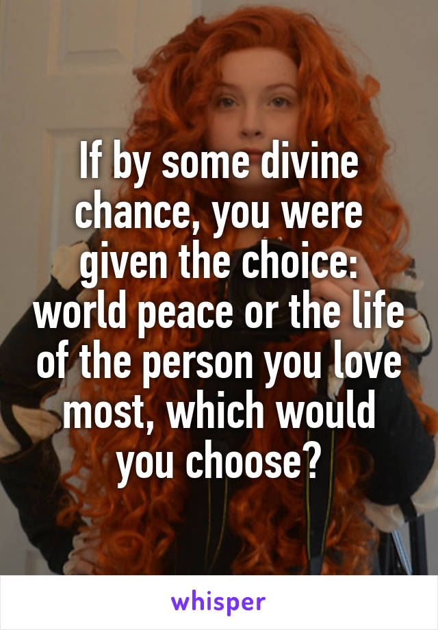 If by some divine chance, you were given the choice: world peace or the life of the person you love most, which would you choose?