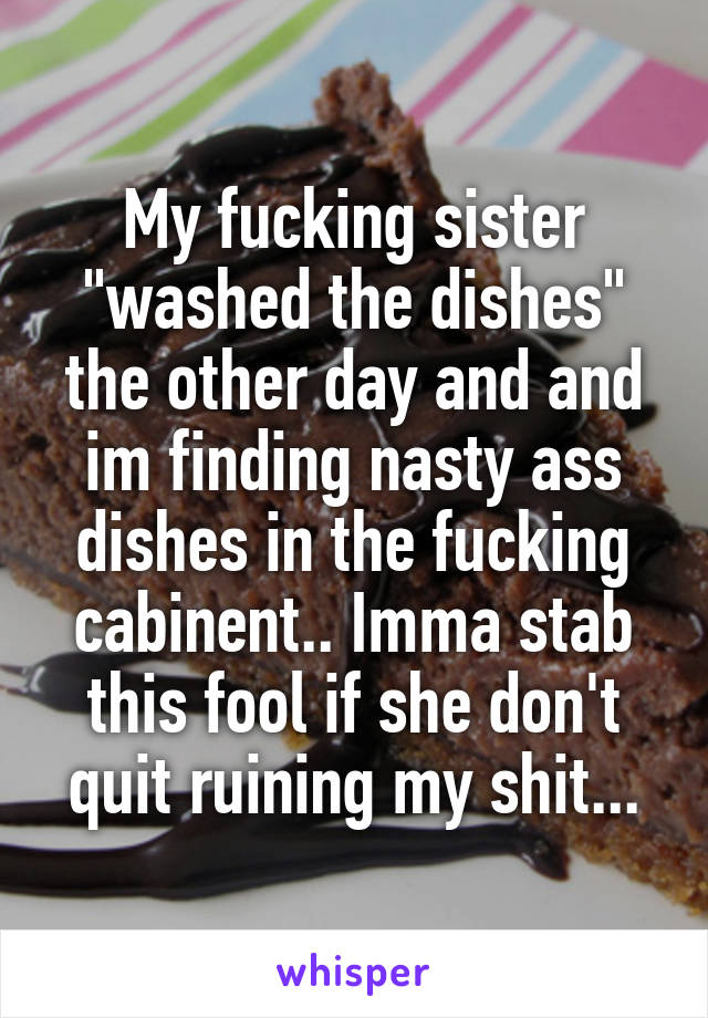 My fucking sister "washed the dishes" the other day and and im finding nasty ass dishes in the fucking cabinent.. Imma stab this fool if she don't quit ruining my shit...