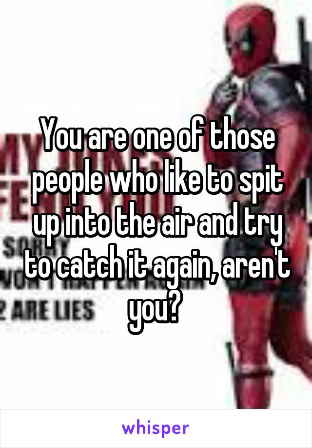 You are one of those people who like to spit up into the air and try to catch it again, aren't you? 