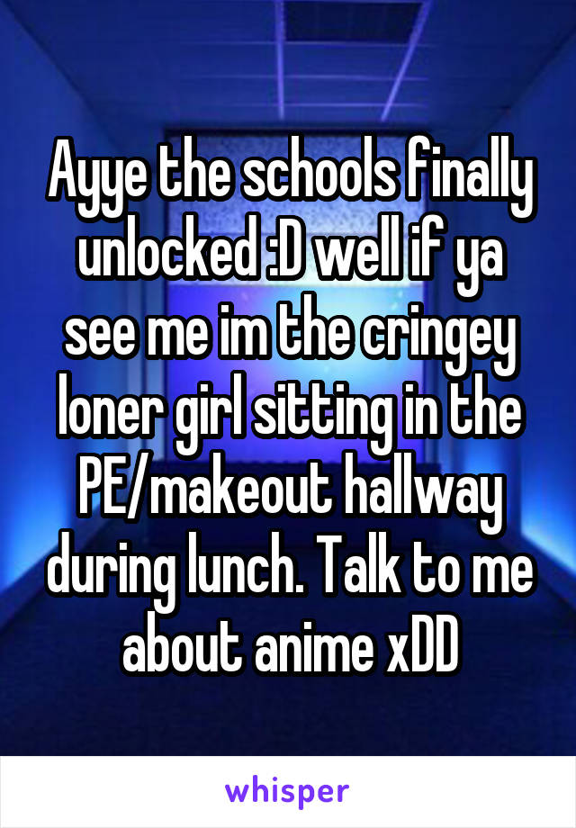 Ayye the schools finally unlocked :D well if ya see me im the cringey loner girl sitting in the PE/makeout hallway during lunch. Talk to me about anime xDD