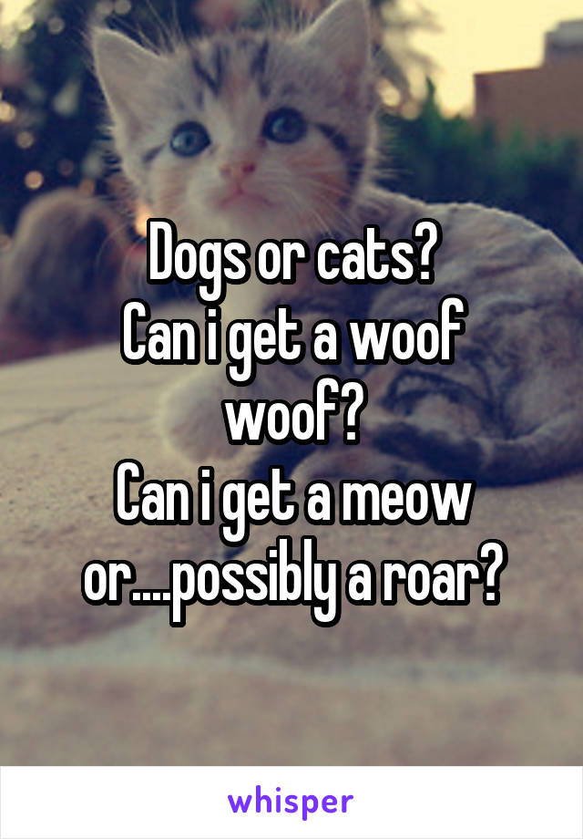 Dogs or cats?
Can i get a woof woof?
Can i get a meow or....possibly a roar?