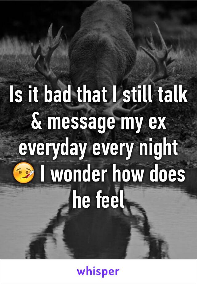 Is it bad that I still talk & message my ex everyday every night 🤒 I wonder how does he feel