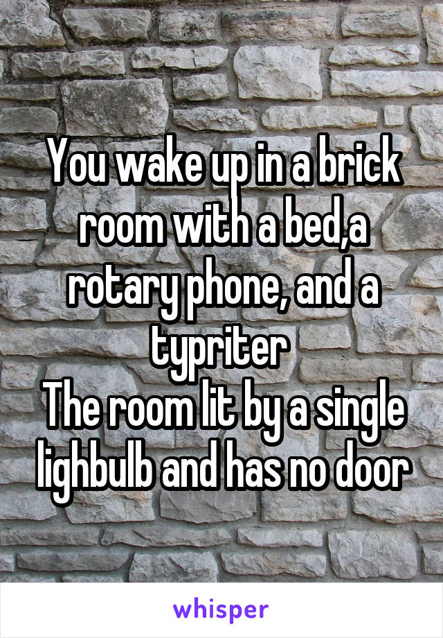 You wake up in a brick room with a bed,a rotary phone, and a typriter 
The room lit by a single lighbulb and has no door