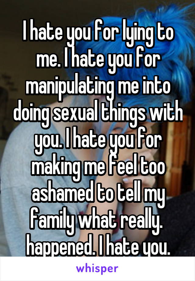 I hate you for lying to me. I hate you for manipulating me into doing sexual things with you. I hate you for making me feel too ashamed to tell my family what really.  happened. I hate you.