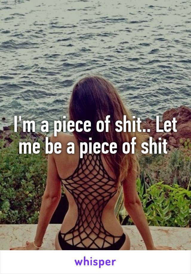 I'm a piece of shit.. Let me be a piece of shit 