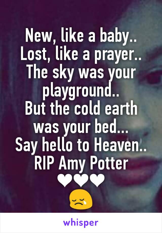 New, like a baby..
Lost, like a prayer..
The sky was your playground..
But the cold earth was your bed...
Say hello to Heaven..
RIP Amy Potter
❤❤❤
😢