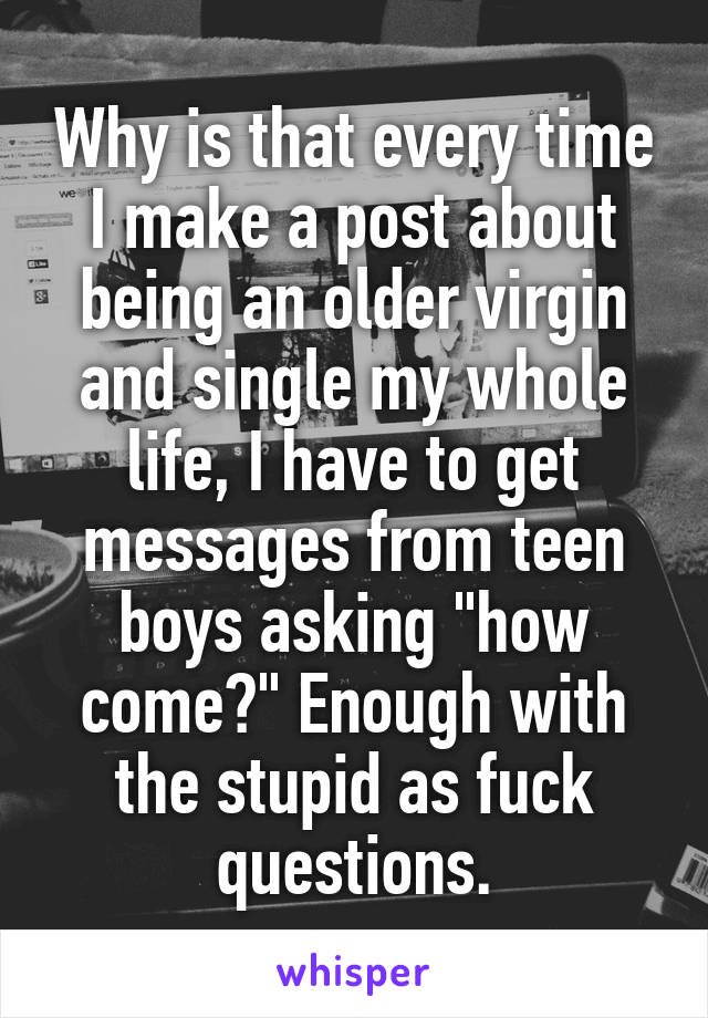 Why is that every time I make a post about being an older virgin and single my whole life, I have to get messages from teen boys asking "how come?" Enough with the stupid as fuck questions.