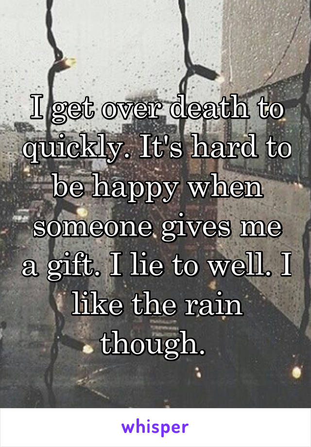 I get over death to quickly. It's hard to be happy when someone gives me a gift. I lie to well. I like the rain though. 