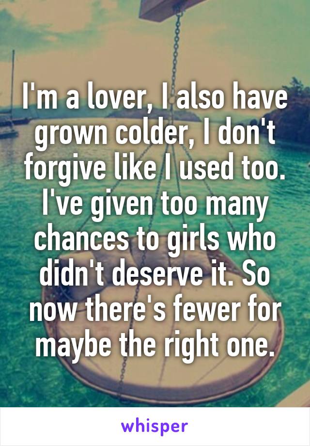 I'm a lover, I also have grown colder, I don't forgive like I used too. I've given too many chances to girls who didn't deserve it. So now there's fewer for maybe the right one.