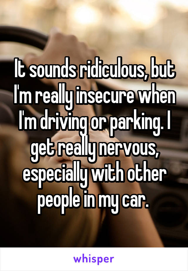 It sounds ridiculous, but I'm really insecure when I'm driving or parking. I get really nervous, especially with other people in my car. 