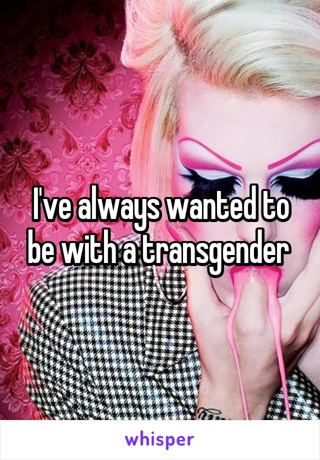 I've always wanted to be with a transgender 