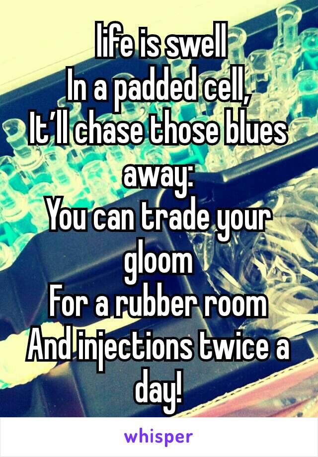  life is swell
In a padded cell,
It’ll chase those blues away:
You can trade your gloom
For a rubber room
And injections twice a day!