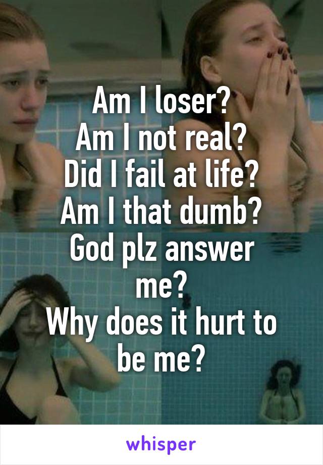 Am I loser?
Am I not real?
Did I fail at life?
Am I that dumb?
God plz answer
me?
Why does it hurt to be me?