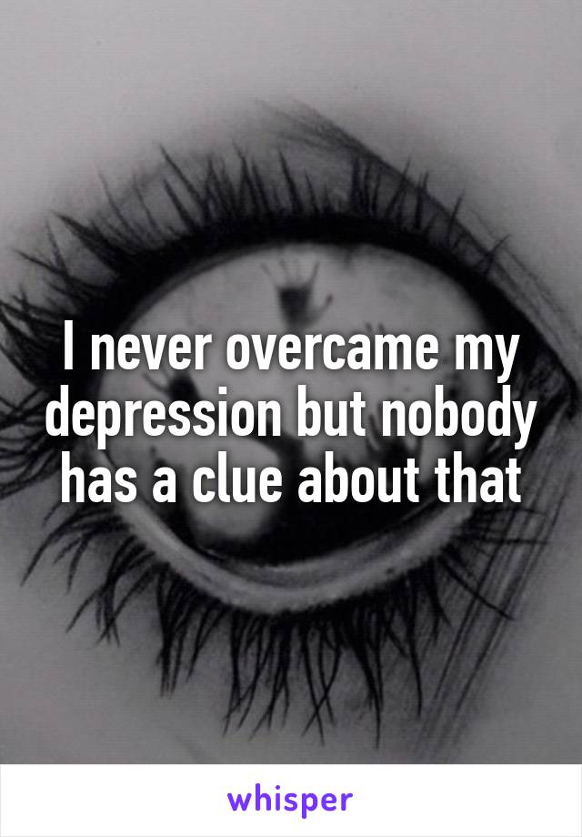 I never overcame my depression but nobody has a clue about that