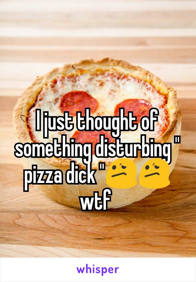 I just thought of something disturbing " pizza dick "😕😕 wtf 