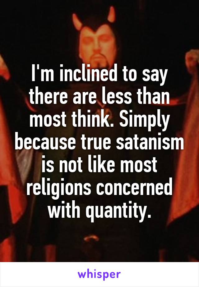 I'm inclined to say there are less than most think. Simply because true satanism is not like most religions concerned with quantity.