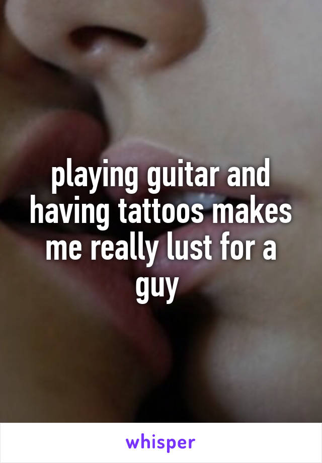 playing guitar and having tattoos makes me really lust for a guy 